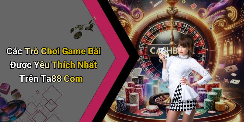 Các Trò Chơi Game Bài Được Yêu Thích Nhất Trên Ta88 Com