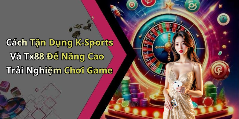 Cách Tận Dụng K-Sports Và Tx88 Để Nâng Cao Trải Nghiệm Chơi Game